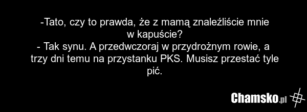-Tato, czy to prawda, że z mamą znaleźliście mnie w kapuście? - Tak synu. A przedwczoraj w przydrożnym rowie, a trzy dni temu na przystanku PKS. Musisz przestać tyle pić.