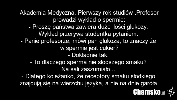 Akademia Medyczna. Pierwszy rok studiów .Profesor prowadzi wykład o spermie: - Proszę państwa zawiera duże ilości glukozy. Wykład przerywa studentka pytaniem: - Panie profesorze, mówi pan glukoza, to znaczy że w spermie jest cukier? - Dokładnie tak. - To dlaczego sperma nie słodszego smaku? Na sali…