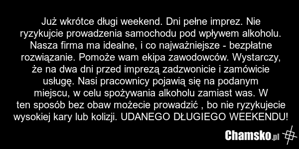 Już wkrótce długi weekend. Dni pełne imprez. Nie ryzykujcie prowadzenia samochodu pod wpływem alkoholu. Nasza firma ma idealne, i co najważniejsze - bezpłatne rozwiązanie. Pomoże wam ekipa zawodowców. Wystarczy, że na dwa dni przed imprezą zadzwonicie i zamówicie usługę. Nasi pracownicy pojawią się…