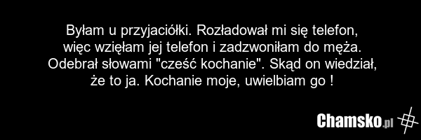 Byłam u przyjaciółki. Rozładował mi się telefon, więc wzięłam jej telefon i zadzwoniłam do męża. Odebrał słowami "cześć kochanie". Skąd on wiedział, że to ja. Kochanie moje, uwielbiam go !