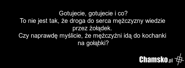 Gotujecie, gotujecie i co? To nie jest tak, że droga do serca mężczyzny wiedzie przez żołądek. Czy naprawdę myślicie, że mężczyźni idą do kochanki na gołąbki?