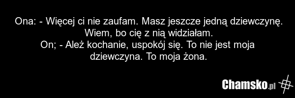 Ona: - Więcej ci nie zaufam. Masz jeszcze jedną dziewczynę. Wiem, bo cię z nią widziałam. On; - Ależ kochanie, uspokój się. To nie jest moja dziewczyna. To moja żona.