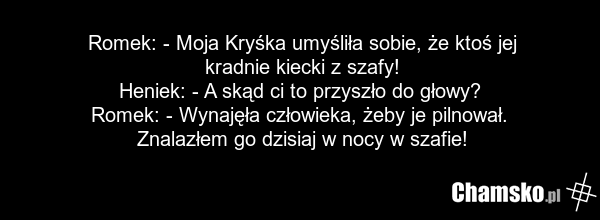 Romek: - Moja Kryśka umyśliła sobie, że ktoś jej kradnie kiecki z szafy! Heniek: - A skąd ci to przyszło do głowy? Romek: - Wynajęła człowieka, żeby je pilnował. Znalazłem go dzisiaj w nocy w szafie!