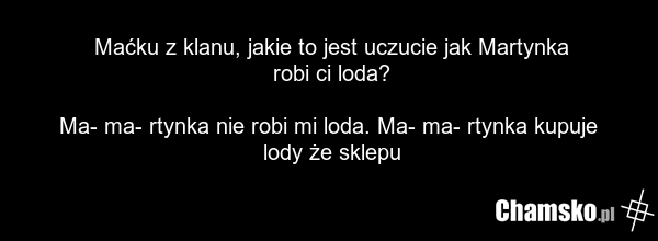 Maćku z klanu, jakie to jest uczucie jak Martynka robi ci loda? Ma- ma- rtynka nie robi mi loda. Ma- ma- rtynka kupuje lody że sklepu