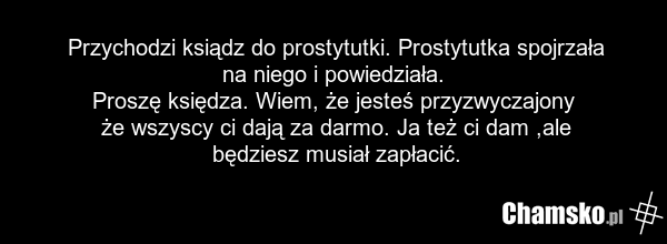 Przychodzi ksiądz do prostytutki. Prostytutka spojrzała na niego i powiedziała. Proszę księdza. Wiem, że jesteś przyzwyczajony że wszyscy ci dają za darmo. Ja też ci dam ,ale będziesz musiał zapłacić.