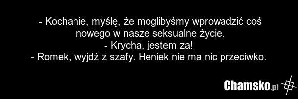 - Kochanie, myślę, że moglibyśmy wprowadzić coś nowego w nasze seksualne życie. - Krycha, jestem za! - Romek, wyjdź z szafy. Heniek nie ma nic przeciwko.