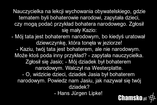 Nauczycielka na lekcji wychowania obywatelskiego, gdzie tematem byli bohaterowie narodowi, zapytała dzieci, czy mogą podać przykład bohatera narodowego. Zgłosił się mały Kazio: - Mój tata jest bohaterem narodowym, bo kiedyś uratował dziewczynkę, która tonęła w jeziorze! - Kaziu, twój tata jest boha…