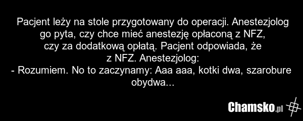 Pacjent leży na stole przygotowany do operacji. Anestezjolog go pyta, czy chce mieć anestezję opłaconą z NFZ, czy za dodatkową opłatą. Pacjent odpowiada, że z NFZ. Anestezjolog: - Rozumiem. No to zaczynamy: Aaa aaa, kotki dwa, szarobure obydwa...