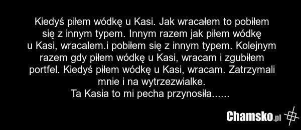 Kiedyś piłem wódkę u Kasi. Jak wracałem to pobiłem się z innym typem. Innym razem jak piłem wódkę u Kasi, wracalem.i pobiłem się z innym typem. Kolejnym razem gdy piłem wódkę u Kasi, wracam i zgubiłem portfel. Kiedyś piłem wódkę u Kasi, wracam. Zatrzymali mnie i na wytrzezwialke. Ta Kasia to mi pec…