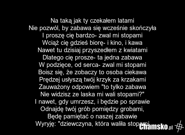 Na taką jak ty czekałem latami Nie pozwól, by zabawa się wcześnie skończyła I proszę cię bardzo- zwal mi stopami Wciąż cię gdzieś biorę- i kino, i kawa Nawet tu dzisiaj przyszedłem z kwiatami Dlatego cię prosze- ta jedna zabawa W podzięce, od serca- zwal mi stopami Boisz się, że zobaczy to osoba ci…