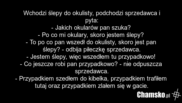 Wchodzi ślepy do okulisty, podchodzi sprzedawca i pyta: - Jakich okularów pan szuka? - Po co mi okulary, skoro jestem ślepy? - To po co pan wszedł do okulisty, skoro jest pan ślepy? - odbija piłeczkę sprzedawca. - Jestem ślepy, więc wszedłem tu przypadkowo! - Co jeszcze robi pan przypadkowo? - nie…
