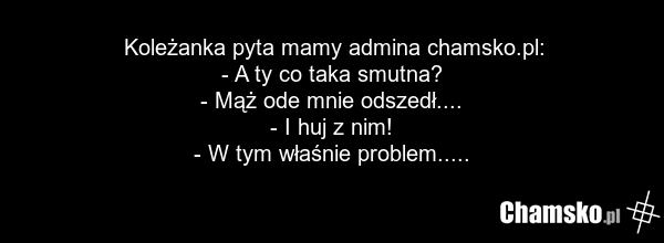Koleżanka pyta mamy admina chamsko.pl: - A ty co taka smutna? - Mąż ode mnie odszedł.... - I huj z nim! - W tym właśnie problem.....