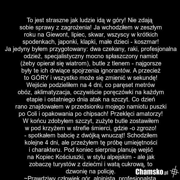 To jest straszne jak ludzie idą w góry! Nie zdają sobie sprawy z zagrożenia! Ja wchodziłem w zeszłym roku na Giewont, lipiec, skwar, wszyscy w krótkich spodenkach, japonki, klapki, małe dzieci - koszmar! Ja jedyny byłem przygotowany: dwa czekany, raki, profesjonalna odzież, specjalistyczny mocno sp…