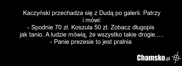Kaczyński przechadza się z Dudą po galerii. Patrzy i mówi: - Spodnie 70 zł. Koszula 50 zł. Zobacz długopis jak tanio. A ludzie mówią, że wszystko takie drogie..... - Panie prezesie to jest pralnia