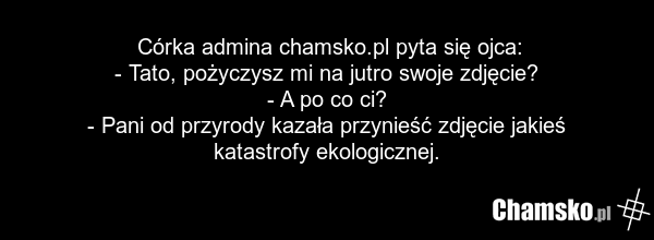 Córka admina chamsko.pl pyta się ojca: - Tato, pożyczysz mi na jutro swoje zdjęcie? - A po co ci? - Pani od przyrody kazała przynieść zdjęcie jakieś katastrofy ekologicznej.