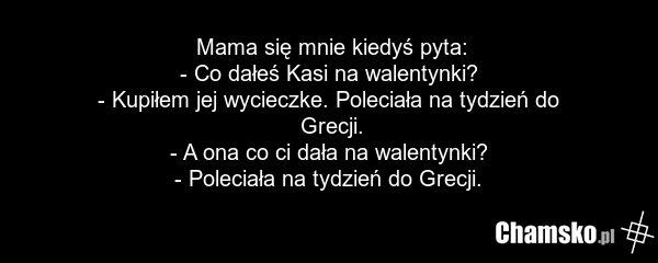 Mama się mnie kiedyś pyta: - Co dałeś Kasi na walentynki? - Kupiłem jej wycieczke. Poleciała na tydzień do Grecji. - A ona co ci dała na walentynki? - Poleciała na tydzień do Grecji.
