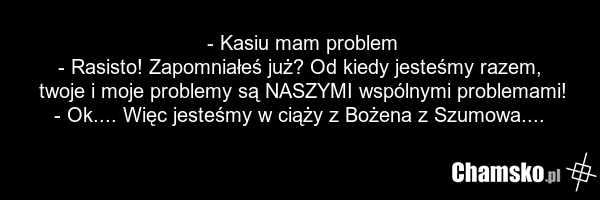 - Kasiu mam problem - Rasisto! Zapomniałeś już? Od kiedy jesteśmy razem, twoje i moje problemy są NASZYMI wspólnymi problemami! - Ok.... Więc jesteśmy w ciąży z Bożena z Szumowa....