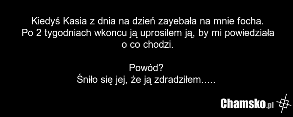 Kiedyś Kasia z dnia na dzień zayebała na mnie focha. Po 2 tygodniach wkoncu ją uprosilem ją, by mi powiedziała o co chodzi. Powód? Śniło się jej, że ją zdradziłem.....