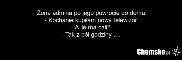 Żona admina po jego powrocie do domu: - Kochanie kupiłam nowy telewizor - A ile ma cali? - Tak z pół godziny ....