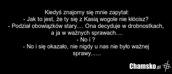 Kiedyś znajomy się mnie zapytał: - Jak to jest, że ty się z Kasią wogole nie kłócisz? - Podział obowiązków stary.... Ona decyduje w drobnostkach, a ja w ważnych sprawach.... - No i ? - No i się okazało, nie nigdy u nas nie było ważnej sprawy......
