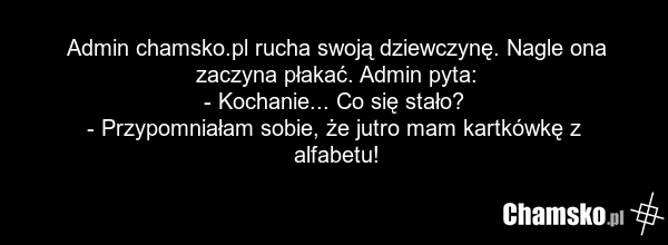 Admin chamsko.pl rucha swoją dziewczynę. Nagle ona zaczyna płakać. Admin pyta: - Kochanie... Co się stało? - Przypomniałam sobie, że jutro mam kartkówkę z alfabetu!