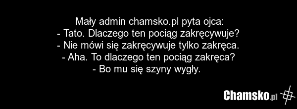 Mały admin chamsko.pl pyta ojca: - Tato. Dlaczego ten pociąg zakręcywuje? - Nie mówi się zakręcywuje tylko zakręca. - Aha. To dlaczego ten pociąg zakręca? - Bo mu się szyny wygły.