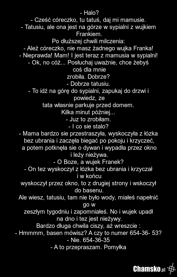 - Halo? - Cześć córeczko, tu tatuś, daj mi mamusie. - Tatusiu, ale ona jest na górze w sypialni z wujkiem Frankiem. Po dłuższej chwili milczenia: - Ależ córeczko, nie masz żadnego wujka Franka! - Nieprawda! Mam! I jest teraz z mamusia w sypialni! - Ok, no cóż... Posłuchaj uważnie, chce żebyś coś dl…