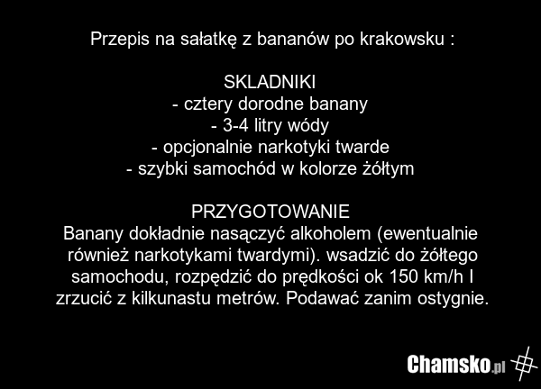 Przepis na sałatkę z bananów po krakowsku : SKLADNIKI - cztery dorodne banany - 3-4 litry wódy - opcjonalnie narkotyki twarde - szybki samochód w kolorze żółtym PRZYGOTOWANIE Banany dokładnie nasączyć alkoholem (ewentualnie również narkotykami twardymi). wsadzić do żółtego samochodu, rozpędzić do p…