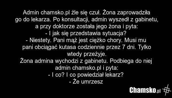 Admin chamsko.pl źle się czuł. Żona zaprowadziła go do lekarza. Po konsultacji, admin wyszedł z gabinetu, a przy doktorze została jego żona i pyta: - I jak się przedstawia sytuacja? - Niestety. Pani mąż jest ciężko chory. Musi mu pani obciągać kutasa codziennie przez 7 dni. Tylko wtedy przeżyje. Żo…