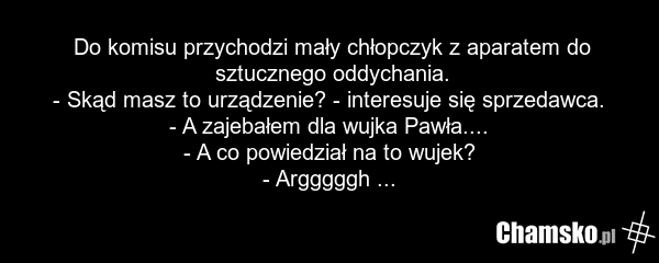 Do komisu przychodzi mały chłopczyk z aparatem do sztucznego oddychania. - Skąd masz to urządzenie? - interesuje się sprzedawca. - A zajebałem dla wujka Pawła.... - A co powiedział na to wujek? - Argggggh ...