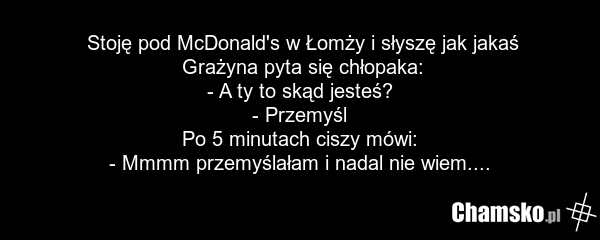 Stoję pod McDonald's w Łomży i słyszę jak jakaś Grażyna pyta się chłopaka: - A ty to skąd jesteś? - Przemyśl Po 5 minutach ciszy mówi: - Mmmm przemyślałam i nadal nie wiem....