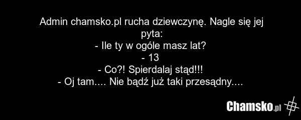 Admin chamsko.pl rucha dziewczynę. Nagle się jej pyta: - Ile ty w ogóle masz lat? - 13 - Co?! Spierdalaj stąd!!! - Oj tam.... Nie bądź już taki przesądny....