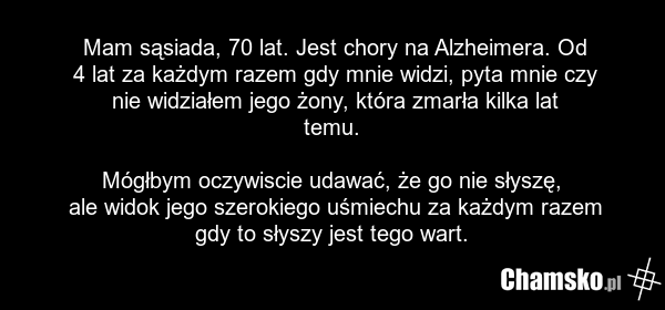 Mam sąsiada, 70 lat. Jest chory na Alzheimera. Od 4 lat za każdym razem gdy mnie widzi, pyta mnie czy nie widziałem jego żony, która zmarła kilka lat temu. Mógłbym oczywiscie udawać, że go nie słyszę, ale widok jego szerokiego uśmiechu za każdym razem gdy to słyszy jest tego wart.