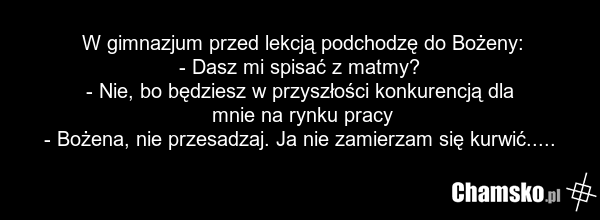 W gimnazjum przed lekcją podchodzę do Bożeny: - Dasz mi spisać z matmy? - Nie, bo będziesz w przyszłości konkurencją dla mnie na rynku pracy - Bożena, nie przesadzaj. Ja nie zamierzam się kurwić.....
