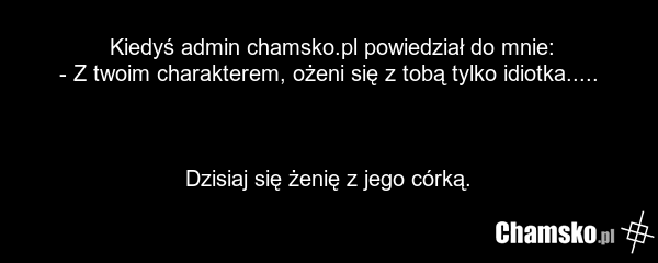 Kiedyś admin chamsko.pl powiedział do mnie: - Z twoim charakterem, ożeni się z tobą tylko idiotka..... Dzisiaj się żenię z jego córką.