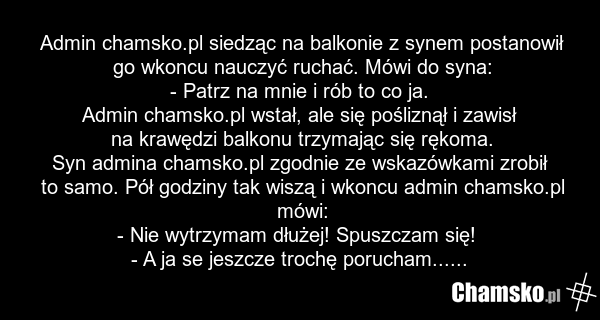 Admin chamsko.pl siedząc na balkonie z synem postanowił go wkoncu nauczyć ruchać. Mówi do syna: - Patrz na mnie i rób to co ja. Admin chamsko.pl wstał, ale się pośliznął i zawisł na krawędzi balkonu trzymając się rękoma. Syn admina chamsko.pl zgodnie ze wskazówkami zrobił to samo. Pół godziny tak w…