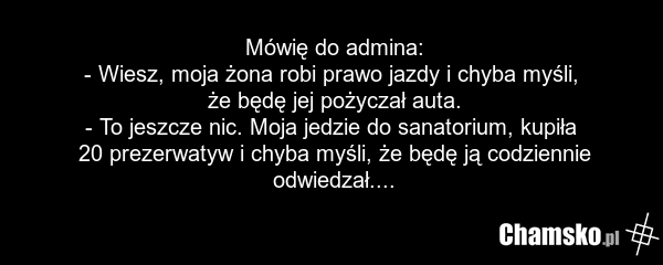 Mówię do admina: - Wiesz, moja żona robi prawo jazdy i chyba myśli, że będę jej pożyczał auta. - To jeszcze nic. Moja jedzie do sanatorium, kupiła 20 prezerwatyw i chyba myśli, że będę ją codziennie odwiedzał....