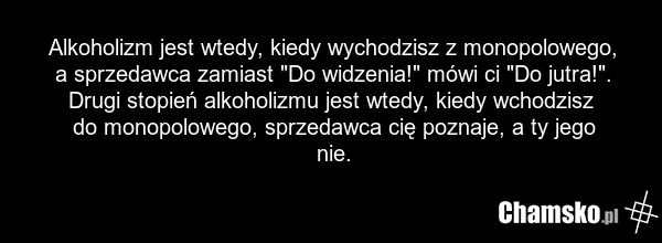 Alkoholizm jest wtedy, kiedy wychodzisz z monopolowego, a sprzedawca zamiast "Do widzenia!" mówi ci "Do jutra!". Drugi stopień alkoholizmu jest wtedy, kiedy wchodzisz do monopolowego, sprzedawca cię poznaje, a ty jego nie.