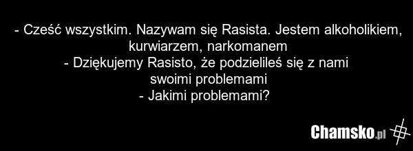 - Cześć wszystkim. Nazywam się Rasista. Jestem alkoholikiem, kurwiarzem, narkomanem - Dziękujemy Rasisto, że podzielileś się z nami swoimi problemami - Jakimi problemami?