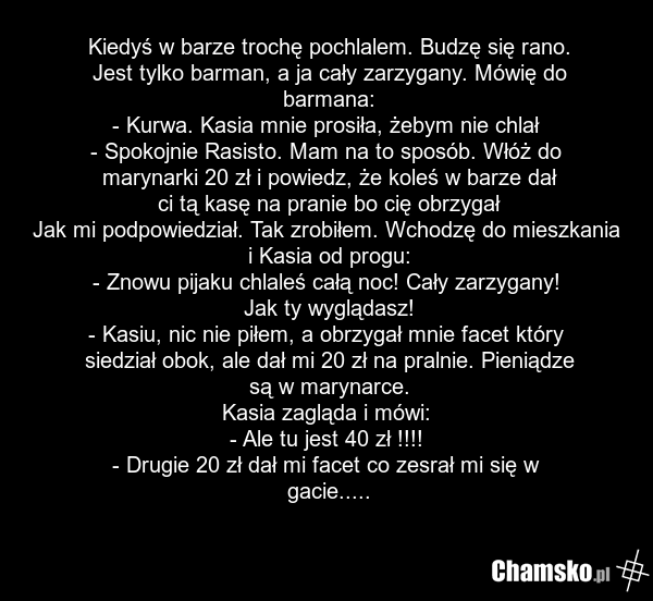 Kiedyś w barze trochę pochlalem. Budzę się rano. Jest tylko barman, a ja cały zarzygany. Mówię do barmana: - Kurwa. Kasia mnie prosiła, żebym nie chlał - Spokojnie Rasisto. Mam na to sposób. Włóż do marynarki 20 zł i powiedz, że koleś w barze dał ci tą kasę na pranie bo cię obrzygał Jak mi podpowie…
