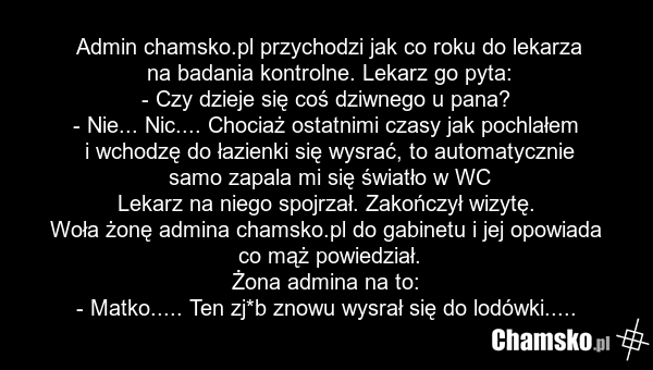 Admin chamsko.pl przychodzi jak co roku do lekarza na badania kontrolne. Lekarz go pyta: - Czy dzieje się coś dziwnego u pana? - Nie... Nic.... Chociaż ostatnimi czasy jak pochlałem i wchodzę do łazienki się wysrać, to automatycznie samo zapala mi się światło w WC Lekarz na niego spojrzał. Zakończy…
