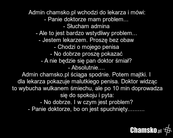 Admin chamsko.pl wchodzi do lekarza i mówi: - Panie doktorze mam problem... - Słucham admina - Ale to jest bardzo wstydliwy problem... - Jestem lekarzem. Proszę bez obaw - Chodzi o mojego penisa - No dobrze proszę pokazać - A nie będzie się pan doktor śmiał? - Absolutnie.... Admin chamsko.pl ściąga…