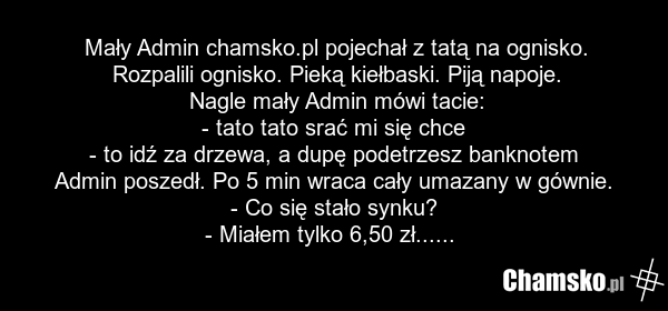 Mały Admin chamsko.pl pojechał z tatą na ognisko. Rozpalili ognisko. Pieką kiełbaski. Piją napoje. Nagle mały Admin mówi tacie: - tato tato srać mi się chce - to idź za drzewa, a dupę podetrzesz banknotem Admin poszedł. Po 5 min wraca cały umazany w gównie. - Co się stało synku? - Miałem tylko 6,50…