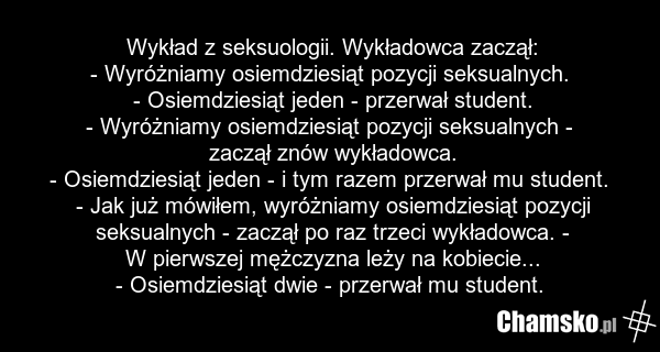 Wykład z seksuologii. Wykładowca zaczął: - Wyróżniamy osiemdziesiąt pozycji seksualnych. - Osiemdziesiąt jeden - przerwał student. - Wyróżniamy osiemdziesiąt pozycji seksualnych - zaczął znów wykładowca. - Osiemdziesiąt jeden - i tym razem przerwał mu student. - Jak już mówiłem, wyróżniamy osiemdzi…