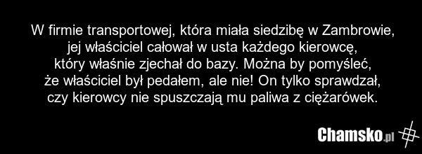 W firmie transportowej, która miała siedzibę w Zambrowie, jej właściciel całował w usta każdego kierowcę, który właśnie zjechał do bazy. Można by pomyśleć, że właściciel był pedałem, ale nie! On tylko sprawdzał, czy kierowcy nie spuszczają mu paliwa z ciężarówek.