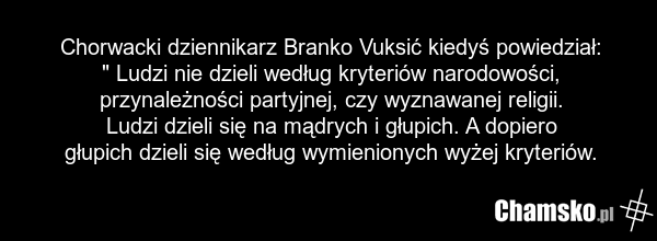 Chorwacki dziennikarz Branko Vuksić kiedyś powiedział: " Ludzi nie dzieli według kryteriów narodowości, przynależności partyjnej, czy wyznawanej religii. Ludzi dzieli się na mądrych i głupich. A dopiero głupich dzieli się według wymienionych wyżej kryteriów.