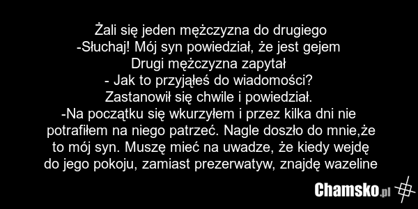 Żali się jeden mężczyzna do drugiego -Słuchaj! Mój syn powiedział, że jest gejem Drugi mężczyzna zapytał - Jak to przyjąłeś do wiadomości? Zastanowił się chwile i powiedział. -Na początku się wkurzyłem i przez kilka dni nie potrafiłem na niego patrzeć. Nagle doszło do mnie,że to mój syn. Muszę mieć…