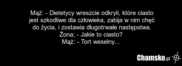 Mąż: - Dietetycy wreszcie odkryli, które ciasto jest szkodliwe dla człowieka, zabija w nim chęć do życia, i zostawia długotrwałe następstwa. Żona; - Jakie to ciasto? Mąż: - Tort weselny...