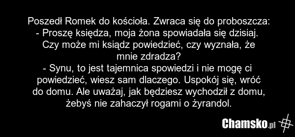 Poszedł Romek do kościoła. Zwraca się do proboszcza: - Proszę księdza, moja żona spowiadała się dzisiaj. Czy może mi ksiądz powiedzieć, czy wyznała, że mnie zdradza? - Synu, to jest tajemnica spowiedzi i nie mogę ci powiedzieć, wiesz sam dlaczego. Uspokój się, wróć do domu. Ale uważaj, jak będziesz…