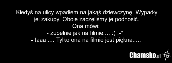 Kiedyś na ulicy wpadłem na jakąś dziewczynę. Wypadły jej zakupy. Oboje zaczęliśmy je podnosić. Ona mówi: - zupełnie jak na filmie.... :) :-* - taaa .... Tylko ona na filmie jest piękna.....
